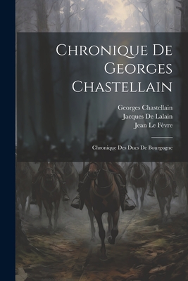 Chronique De Georges Chastellain: Chronique Des Ducs De Bourgogne - Le Fvre, Jean, and Chastellain, Georges, and De Lalain, Jacques