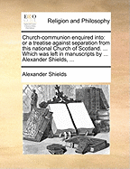 Church-communion Enquired Into: Or a Treatise Against Separation From This National Church of Scotland. ... Which was Left in Manuscripts by ... Alexander Shields,