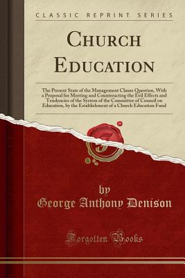 Church Education: The Present State of the Management Clause Question, with a Proposal for Meeting and Counteracting the Evil Effects and Tendencies of the System of the Committee of Council on Education, by the Establishment of a Church Education Fund - Denison, George Anthony