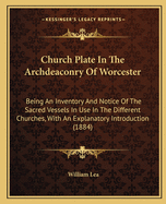 Church Plate In The Archdeaconry Of Worcester: Being An Inventory And Notice Of The Sacred Vessels In Use In The Different Churches, With An Explanatory Introduction (1884)