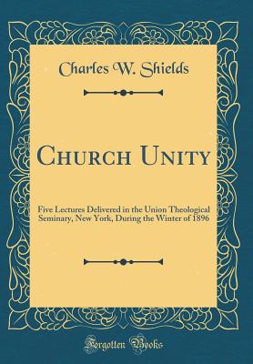 Church Unity: Five Lectures Delivered in the Union Theological Seminary, New York, During the Winter of 1896 (Classic Reprint) - Shields, Charles W