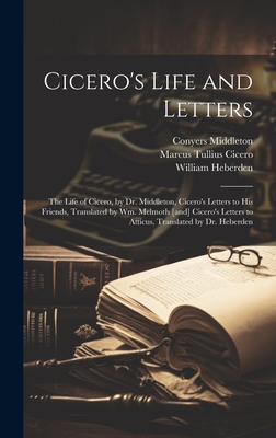 Cicero's Life and Letters: The Life of Cicero, by Dr. Middleton, Cicero's Letters to his Friends, Translated by Wm. Melmoth [and] Cicero's Letters to Atticus, Translated by Dr. Heberden - Cicero, Marcus Tullius, and Melmoth, William, and Middleton, Conyers