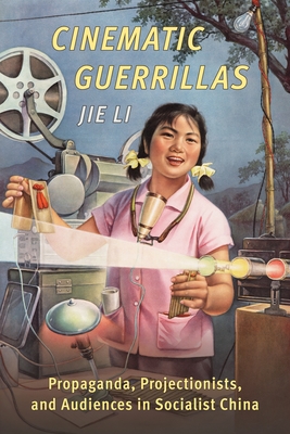 Cinematic Guerrillas: Propaganda, Projectionists, and Audiences in Socialist China - Li, Jie