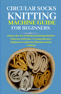 Circular Sk Knttng Mhn Guide for Beginners: Master the Art of Modern Knitting Machine Patterns with Ease: A Comprehensive Beginner's Guide for Effortless Socks Crafting