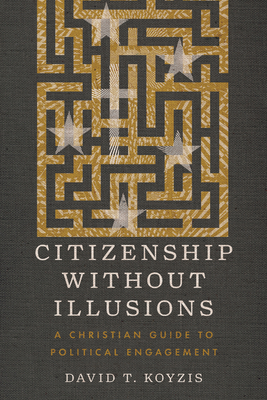 Citizenship Without Illusions: A Christian Guide to Political Engagement - Koyzis, David T