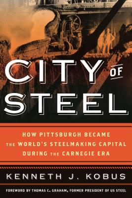 City of Steel: How Pittsburgh Became the World's Steelmaking Capital During the Carnegie Era - Kobus, Kenneth J, and Graham, T C (Foreword by)