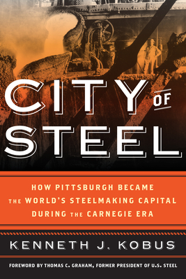 City of Steel: How Pittsburgh Became the World's Steelmaking Capital during the Carnegie Era - Kobus, Kenneth J, and Graham, T C (Foreword by)