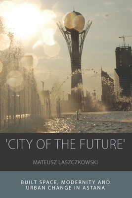 'City of the Future': Built Space, Modernity and Urban Change in Astana - Laszczkowski, Mateusz
