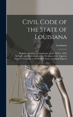 Civil Code of the State of Louisiana: With the Statutory Amendments, From 1825 to 1853, Inclusive; and References to the Decisions of the Supreme Court of Louisiana to the Sixth Volume of Annual Reports - Louisiana