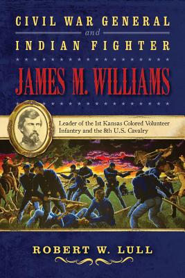 Civil War General and Indian Fighter James M. Williams: Leader of the 1st Kansas Colored Volunteer Infantry and the 8th U.S. Cavalry - Lull, Robert W