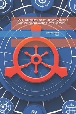 CKAD Unlocked: Your Ultimate Guide to Kubernetes Application Development - Kumar, Amol, and Kumar, Jitender