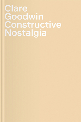 Clare Goodwin: Constructive Nostalgia - Goodwin, Clare, and Geldard, Rebecca (Contributions by), and Morgenthaler, Daniel (Contributions by)