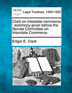 Clark on Interstate Commerce: Testimony Given Before the Senate Committee on Interstate Commerce (Classic Reprint)