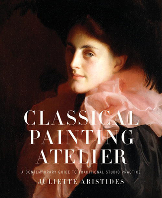 Classical Painting Atelier: A Contemporary Guide to Traditional Studio Practice - Aristides, Juliette