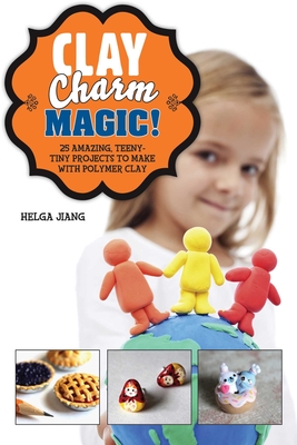 Clay Charm Magic!: 25 Amazing, Teeny-Tiny Projects to Make with Polymer Clay - Jiang, Helga