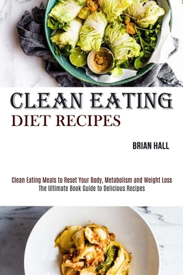 Clean Eating Diet Recipes: Clean Eating Meals to Reset Your Body, Metabolism and Weight Loss (The Ultimate Book Guide to Delicious Recipes) - Hall, Brian