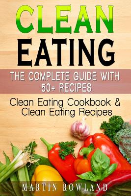 Clean Eating: The Complete Guide With 50+ Recipes: Clean Eating Cookbook and Clean Eating Recipes - Rowland, Martin