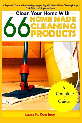 Clean Your Home With 66 Homemade Cleaning Products: A Beginner's Guide To Decluttering And Organizing With Natural Cleaning Recipes For A Clean And Organized Home - Courtney, Laura K