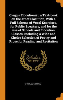 Clegg's Elocutionist; A Text-Book on the Art of Elocution, with a Full Scheme of Vocal Exercises, for Public Speakers, and for the Use of Schools and Elocution Classes. Including a Wide and Choice Selection of Poetry and Prose for Reading and Recitation - Clegg, Charles E