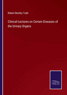 Clinical Lectures on Certain Diseases of the Urinary Organs