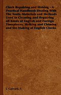 Clock Repairing and Making - A Practical Handbook Dealing with the Tools, Materials and Methods Used in Cleaning and Repairing All Kinds of English and Foreign Timepieces, Striking and Chiming and the Making of English Clocks - Garrard, F J