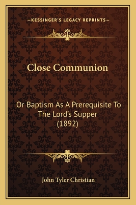 Close Communion: Or Baptism as a Prerequisite to the Lord's Supper (1892) - Christian, John Tyler