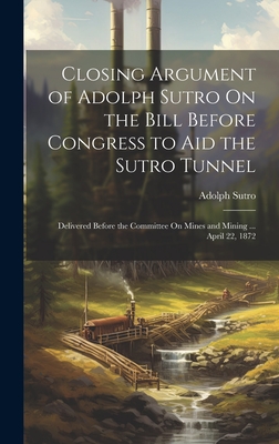 Closing Argument of Adolph Sutro On the Bill Before Congress to Aid the Sutro Tunnel: Delivered Before the Committee On Mines and Mining ... April 22, 1872 - Sutro, Adolph