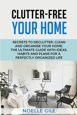 Clutter-Free Your Home: Secrets To Declutter, Clean And Organise Your Home. The Ultimate Guide With Ideas, Habits And Plans For A Perfectly Organized Life - Gile, Noelle