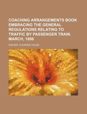 Coaching Arrangements Book Embracing the General Regulations Relating to Traffic by Passenger Train. March, 1896 - House, Railway Clearing