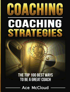 Coaching: Coaching Strategies: The Top 100 Best Ways To Be A Great Coach