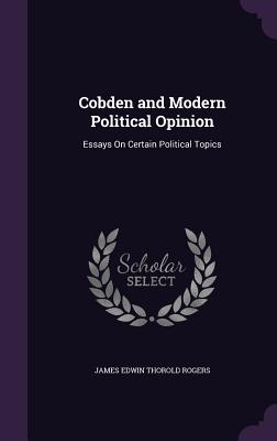 Cobden and Modern Political Opinion: Essays On Certain Political Topics - Rogers, James Edwin Thorold