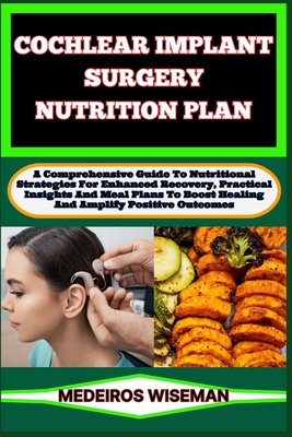 Cochlear Implant Surgery Nutrition Plan: A Comprehensive Guide To Nutritional Strategies For Enhanced Recovery, Practical Insights And Meal Plans To Boost Healing And Amplify Positive Outcomes - Wiseman, Medeiros