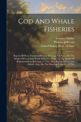 Cod and Whale Fisheries: Report of Hon. Thomas Jefferson, Secretary of State, on the Subject of Cod and Whale Fisheries, Made to the House of Representatives, February 1, 1791. Also, Report of Lorenzo Sabine, Esq., on the Principal Fisheries of the - United States Dept of State (Creator), and Jefferson, Thomas, and Sabine, Lorenzo