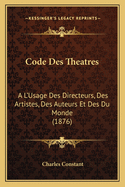 Code Des Theatres: A L'Usage Des Directeurs, Des Artistes, Des Auteurs Et Des Du Monde (1876)