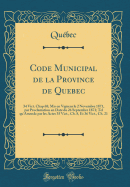 Code Municipal de la Province de Quebec: 34 Vict. Chap 68; MIS En Vigueur Le 2 Novembre 1871, Par Proclamation En Date Du 26 Septembre 1871; Tel Qu'amende Par Les Actes 35 Vict., Ch. 8, Et 36 Vict., Ch. 21 (Classic Reprint)