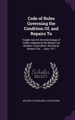 Code of Rules Governing the Condition Of, and Repairs To: Freight Cars for the Interchange of Traffic, Adopted by the Master Car Builders' Association. Revised at Atlantic City ... June, 1911 - Master Car Builders' Association (Creator)