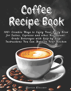 Coffee Recipe Book: 100+ Creative Ways to Enjoy Your Daily Brew - Lattes, Espresso & More Step-by-Step Guide to Making Restaurant-Quality Beverages at Home