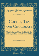 Coffee, Tea and Chocolate: Their Influence Upon the Health, the Intellect, and the Moral Nature of Man (Classic Reprint)