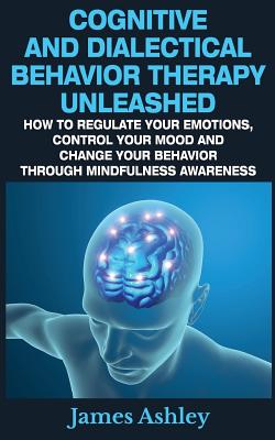 Cognitive And Dialectical Behavior Therapy Unleashed: How To Regulate Your Emotions, Control Your Mood And Change Your Behavior Through Mindfulness Awareness - Ashley, James