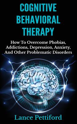 Cognitive Behavioral Therapy (CBT): How To Overcome Phobias, Addictions, Depression, Anxiety, And Other Problematic Disorders - Pettiford, Lance