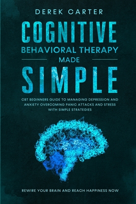 Cognitive Behavioral Therapy Made Simple: CBT Beginners Guide to Managing Depression and Anxiety, Overcoming Panic Attacks and Stress With Simple Strategies. Rewire Your Brain and Reach Happiness Now - Carter, Derek