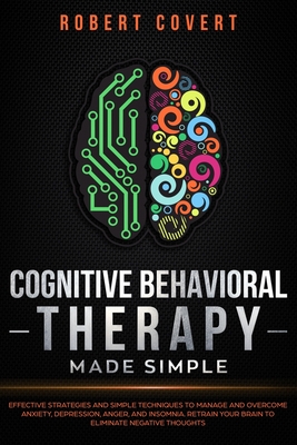 Cognitive Behavioral Therapy Made Simple: Effective Strategies and Simple Techniques to Manage and Overcome Anxiety, Depression, Anger, and Insomnia. Retrain Your Brain to Eliminate Negative Thoughts - Covert, Robert