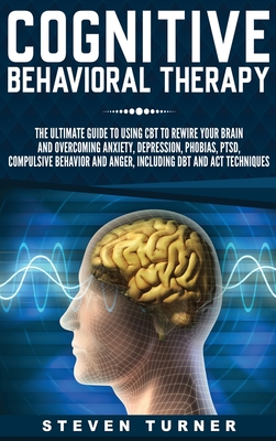 Cognitive Behavioral Therapy: The Ultimate Guide to Using CBT to Rewire Your Brain and Overcoming Anxiety, Depression, Phobias, PTSD, Compulsive Behavior, and Anger, Including DBT and ACT Techniques - Turner, Steven