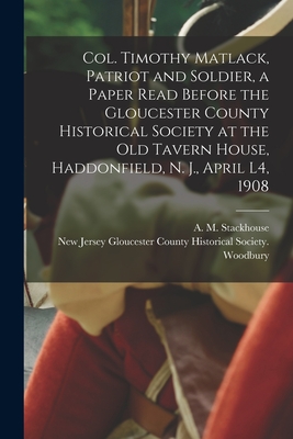 Col. Timothy Matlack, Patriot and Soldier, a Paper Read Before the Gloucester County Historical Society at the Old Tavern House, Haddonfield, N. J., April L4, 1908 - Stackhouse, A M (Asa Matlack) 1845 (Creator), and Gloucester County Historical Society (Creator)