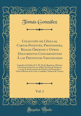 Coleccin de Cdulas, Cartas-Patentes, Provisiones, Reales rdenes Y Otros Documentos Concernientes  Las Provincias Vascongadas, Vol. 1: Copiados de Orden de S. M. de Los Registros, Minutas Y Escrituras Existentes En El Real Archivo de Simancas, Y En - Gonzalez, Tomas