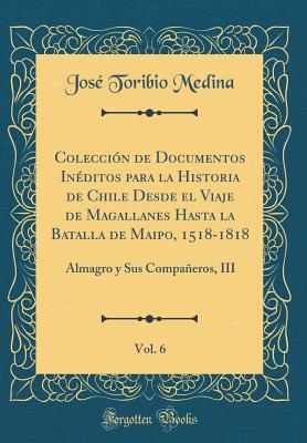 Coleccin de Documentos Inditos para la Historia de Chile Desde el Viaje de Magallanes Hasta la Batalla de Maipo, 1518-1818, Vol. 6: Almagro y Sus Compaeros, III (Classic Reprint) - Medina, Jos Toribio