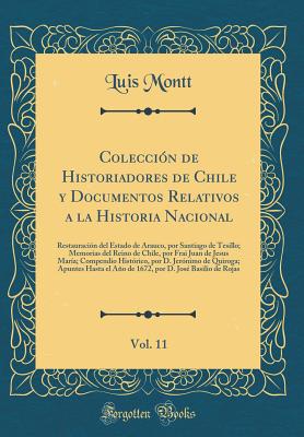 Colecci?n de Historiadores de Chile y Documentos Relativos a la Historia Nacional, Vol. 11: Restauraci?n del Estado de Arauco, Por Santiago de Tesillo; Memorias del Reino de Chile, Por Frai Juan de Jesus Mar?a; Compendio Hist?rico, Por D. Jer?nimo de - Montt, Luis