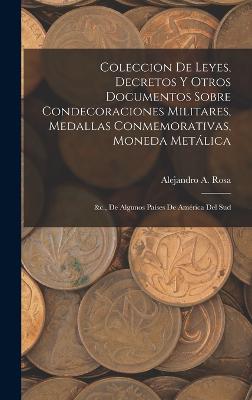 Coleccion De Leyes, Decretos Y Otros Documentos Sobre Condecoraciones Militares, Medallas Conmemorativas, Moneda Metlica: &c., De Algunos Pases De Amrica Del Sud - Rosa, Alejandro A