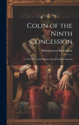 Colin of the Ninth Concession; a Tale of Scottish Pioneer Life in Eastern Ontario - Richardson, Robert Lorne