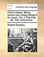 Colin's Kisses. Being Twelve New Songs Design'd for Music. Viz. I. the Tutor. ... XII. the Mutual Kiss
